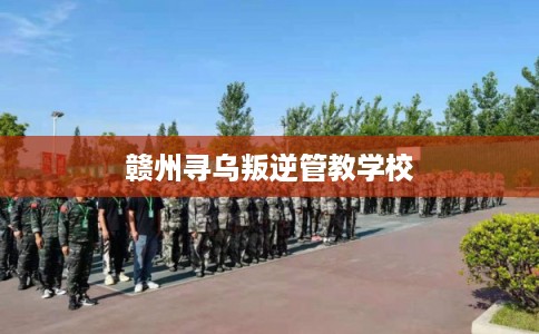 赣州寻乌叛逆管教学校