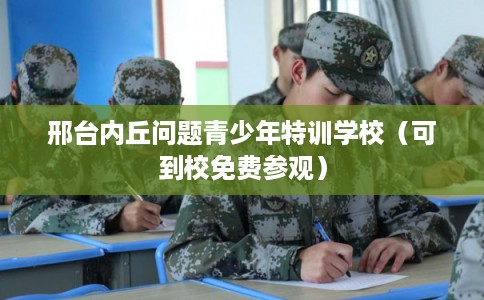 邢台内丘问题青少年特训学校（可到校免费参观）