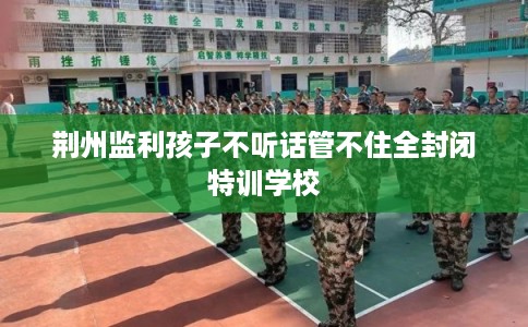 荆州监利孩子不听话管不住全封闭特训学校