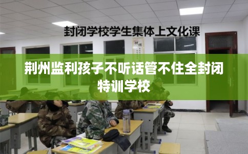 荆州监利孩子不听话管不住全封闭特训学校