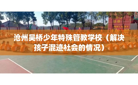 沧州吴桥少年特殊管教学校(解决孩子混迹社会的情况) 沧州吴桥少年特殊管教学校(解决孩子混迹社会的情况)