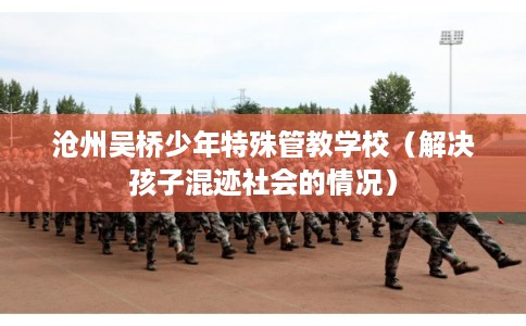 沧州吴桥少年特殊管教学校(解决孩子混迹社会的情况) 沧州吴桥少年特殊管教学校(解决孩子混迹社会的情况)