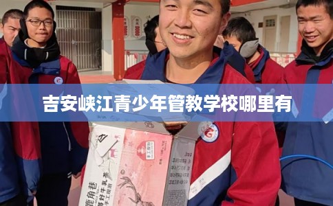 吉安峡江青少年管教学校哪里有 吉安峡江青少年管教学校哪里有