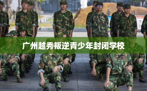 广州越秀叛逆青少年封闭学校