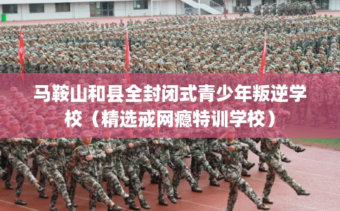 马鞍山和县全封闭式青少年叛逆学校（精选戒网瘾特训学校）