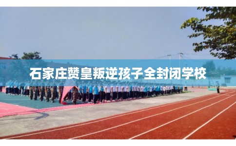 石家庄赞皇叛逆孩子全封闭学校