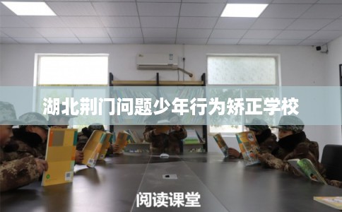 湖北荆门问题少年行为矫正学校 湖北荆门问题少年行为矫正学校