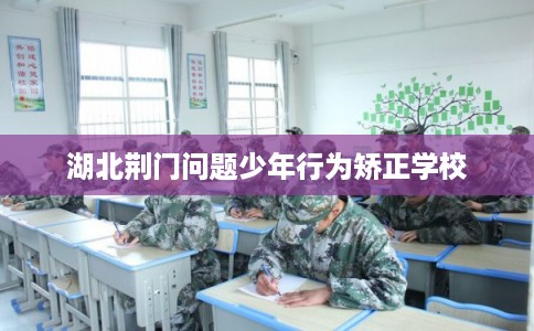 湖北荆门问题少年行为矫正学校 湖北荆门问题少年行为矫正学校