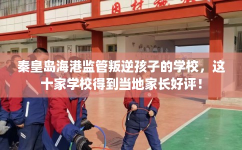 秦皇岛海港监管叛逆孩子的学校，这十家学校得到当地家长好评！