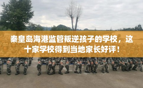 秦皇岛海港监管叛逆孩子的学校，这十家学校得到当地家长好评！