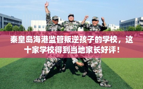 秦皇岛海港监管叛逆孩子的学校，这十家学校得到当地家长好评！
