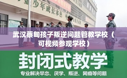 武汉蔡甸孩子叛逆问题管教学校（可视频参观学校）