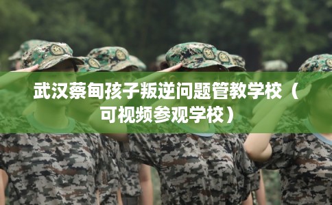 武汉蔡甸孩子叛逆问题管教学校（可视频参观学校）