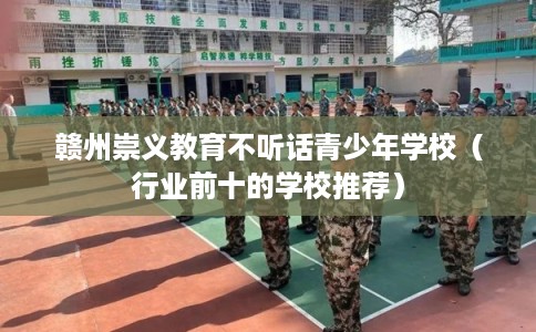 赣州崇义教育不听话青少年学校（行业前十的学校推荐）