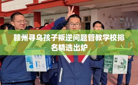 赣州寻乌孩子叛逆问题管教学校排名精选出炉