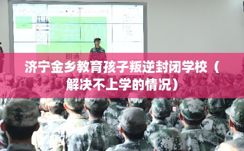 济宁金乡教育孩子叛逆封闭学校（解决不上学的情况）