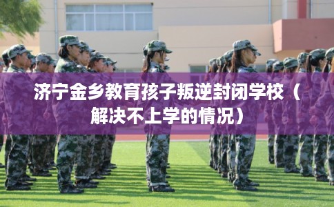 济宁金乡教育孩子叛逆封闭学校（解决不上学的情况）