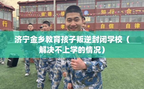 济宁金乡教育孩子叛逆封闭学校（解决不上学的情况）