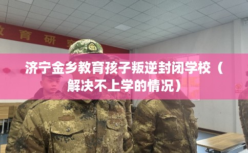 济宁金乡教育孩子叛逆封闭学校（解决不上学的情况）