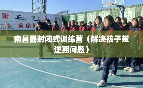 南昌县封闭式训练营（解决孩子叛逆期问题）