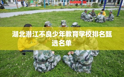 湖北潜江不良少年教育学校排名甄选名单 湖北潜江不良少年教育学校排名甄选名单
