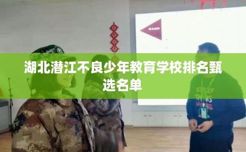 湖北潜江不良少年教育学校排名甄选名单 湖北潜江不良少年教育学校排名甄选名单