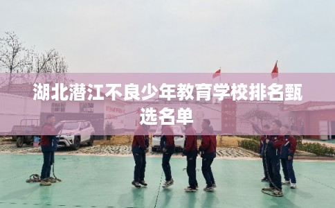 湖北潜江不良少年教育学校排名甄选名单 湖北潜江不良少年教育学校排名甄选名单