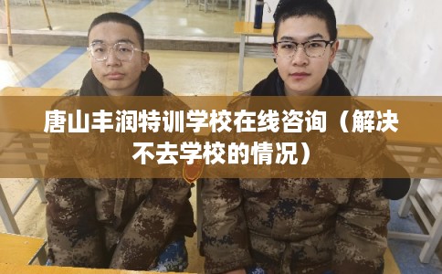 唐山丰润特训学校在线咨询（解决不去学校的情况）