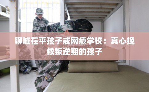 聊城茌平孩子戒网瘾学校：真心挽救叛逆期的孩子