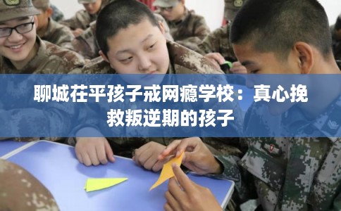 聊城茌平孩子戒网瘾学校：真心挽救叛逆期的孩子