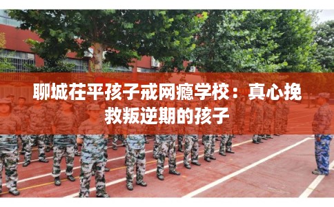 聊城茌平孩子戒网瘾学校：真心挽救叛逆期的孩子