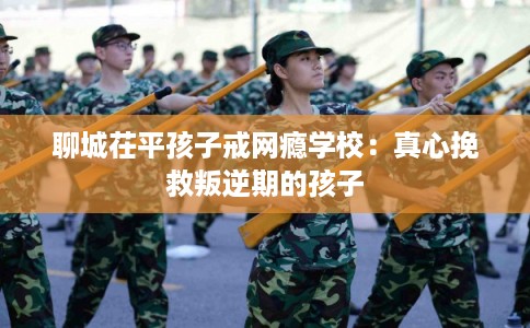 聊城茌平孩子戒网瘾学校：真心挽救叛逆期的孩子