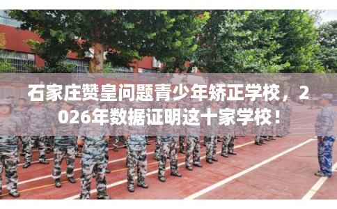 石家庄赞皇问题青少年矫正学校，2026年数据证明这十家学校！