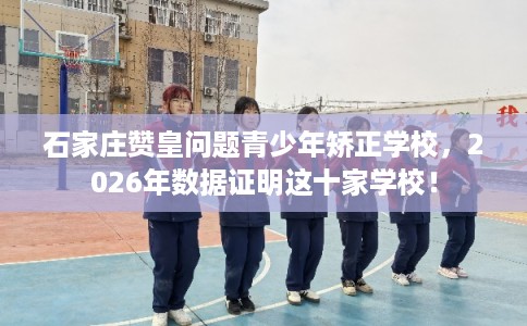 石家庄赞皇问题青少年矫正学校，2026年数据证明这十家学校！