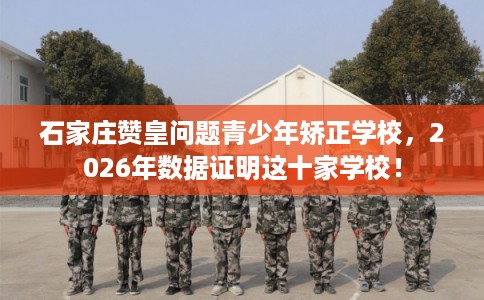 石家庄赞皇问题青少年矫正学校，2026年数据证明这十家学校！