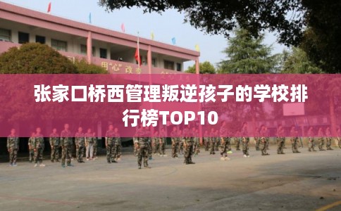 张家口桥西管理叛逆孩子的学校排行榜TOP10