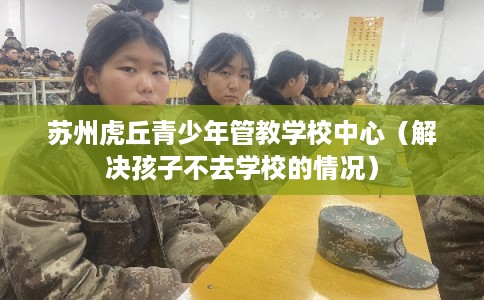苏州虎丘青少年管教学校中心（解决孩子不去学校的情况）