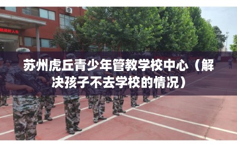 苏州虎丘青少年管教学校中心（解决孩子不去学校的情况）