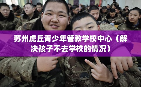 苏州虎丘青少年管教学校中心（解决孩子不去学校的情况）