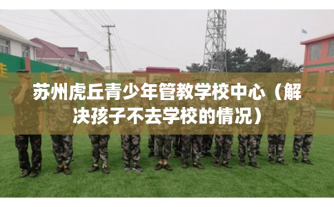 苏州虎丘青少年管教学校中心（解决孩子不去学校的情况）