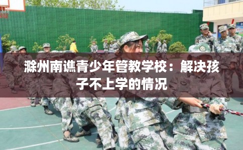 滁州南谯青少年管教学校：解决孩子不上学的情况