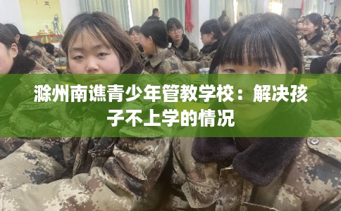 滁州南谯青少年管教学校：解决孩子不上学的情况
