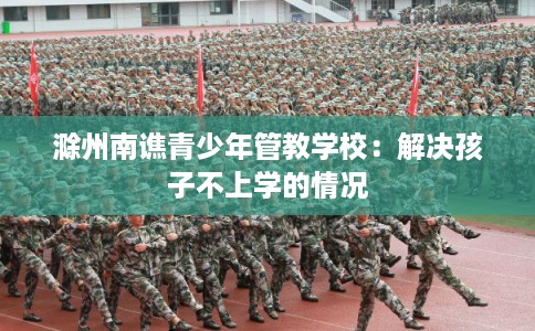 滁州南谯青少年管教学校：解决孩子不上学的情况