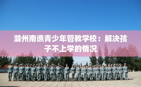 滁州南谯青少年管教学校：解决孩子不上学的情况