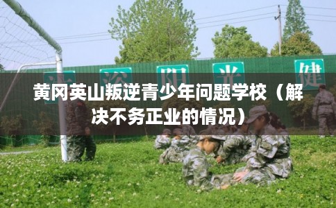 黄冈英山叛逆青少年问题学校（解决不务正业的情况）
