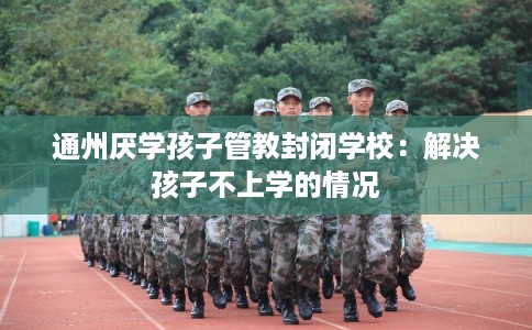 通州厌学孩子管教封闭学校：解决孩子不上学的情况