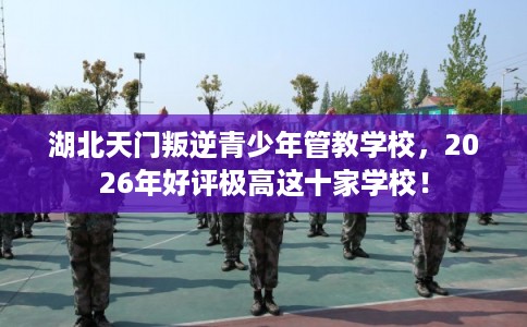 湖北天门叛逆青少年管教学校，2026年好评极高这十家学校！