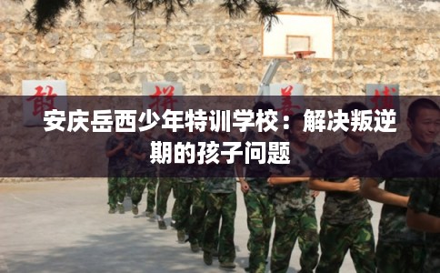 安庆岳西少年特训学校:解决叛逆期的孩子问题 安庆岳西少年特训学校:解决叛逆期的孩子问题