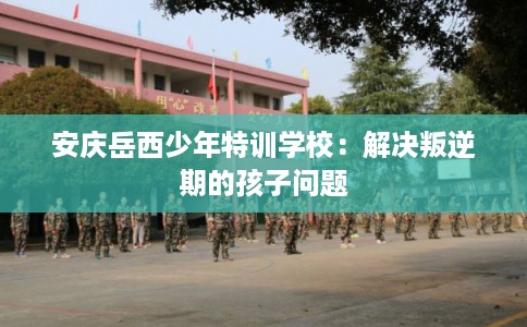 安庆岳西少年特训学校:解决叛逆期的孩子问题 安庆岳西少年特训学校:解决叛逆期的孩子问题