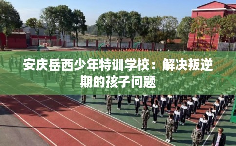 安庆岳西少年特训学校:解决叛逆期的孩子问题 安庆岳西少年特训学校:解决叛逆期的孩子问题